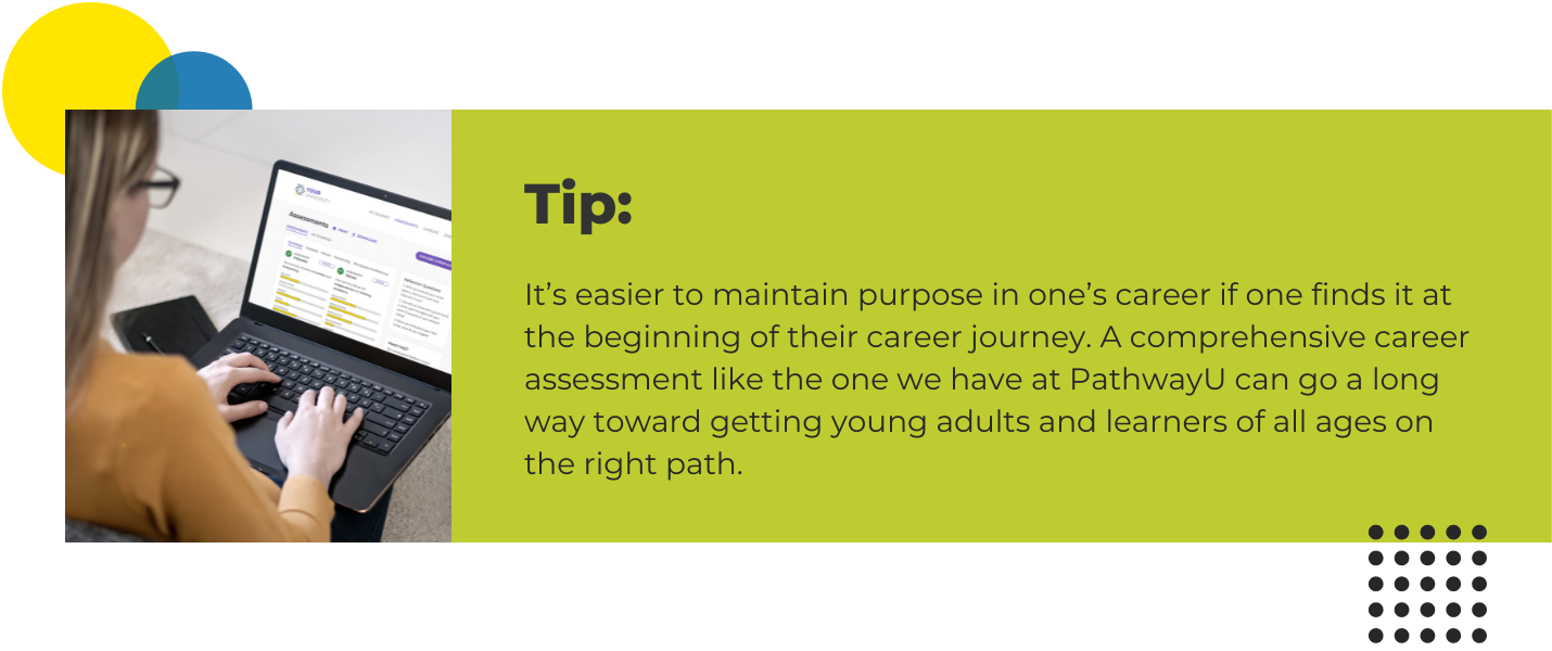 It’s easier to maintain purpose in one’s career if one finds it at the beginning of their career journey. A comprehensive career assessment like the one we have at PathwayU can go a long way toward getting young adults and learners of all ages on the right path. 