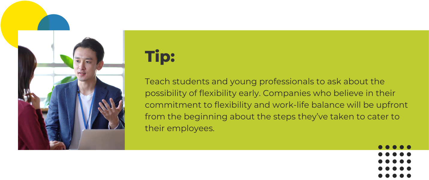 Teach students and young professionals to ask about the possibility of flexibility early. Companies who believe in their commitment to flexibility and work-life balance will be upfront from the beginning about the steps they’ve taken to cater to their employees.